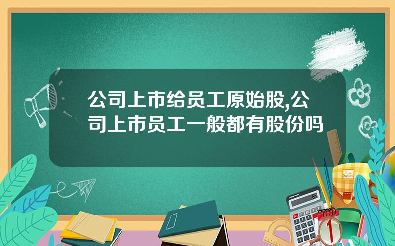 公司上市给员工原始股,公司上市员工一般都有股份吗