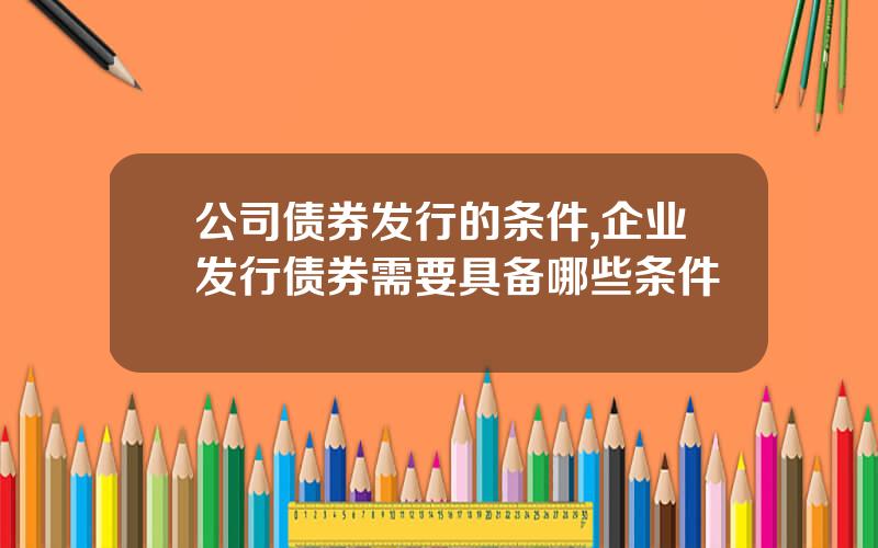 公司债券发行的条件,企业发行债券需要具备哪些条件