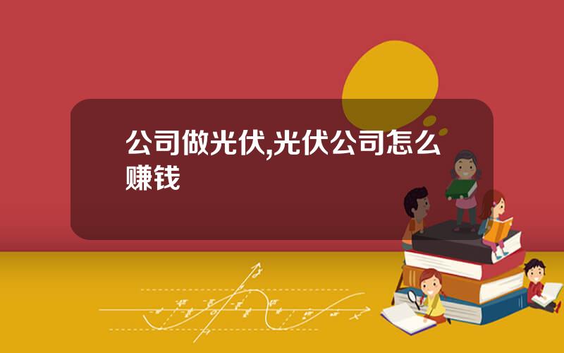 公司做光伏,光伏公司怎么赚钱